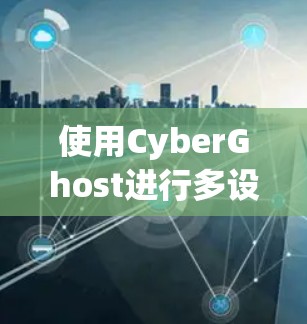 使用CyberGhost进行多设备虚拟化，全面解析与操作指南