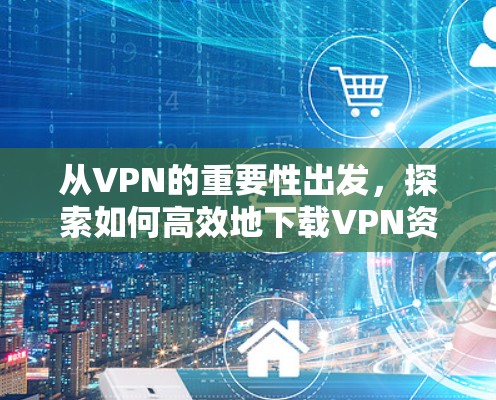 从VPN的重要性出发，探索如何高效地下载VPN资源