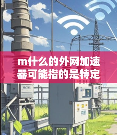 m什么的外网加速器可能指的是特定的加速工具或平台，如m cafe或m加速，这些工具通常是为了加速网站或下载资源而提供的服务。以下是一些可能的解释