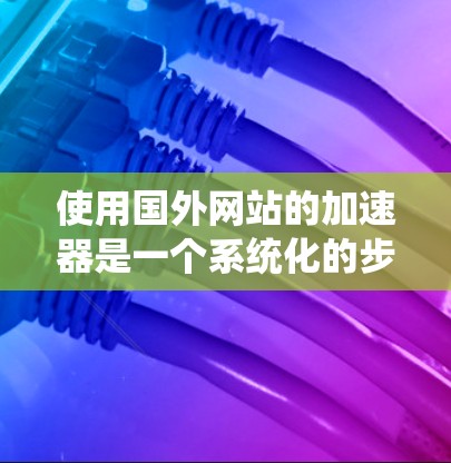 使用国外网站的加速器是一个系统化的步骤，以下是一个清晰的指南，帮助您顺利完成加速