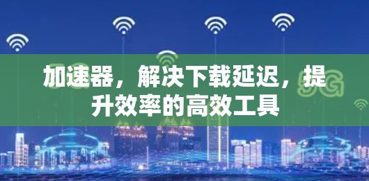 加速器，解决下载延迟，提升效率的高效工具