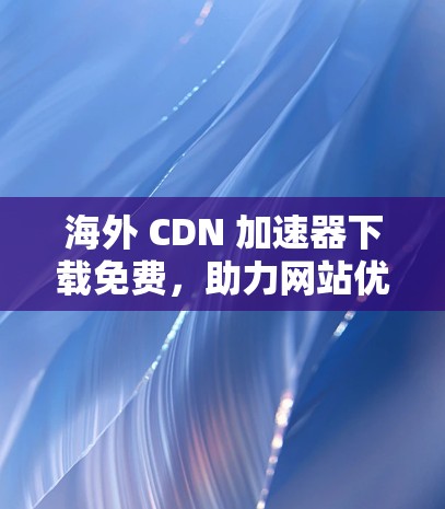 海外 CDN 加速器下载免费，助力网站优化与增长