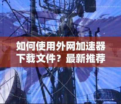 如何使用外网加速器下载文件？最新推荐