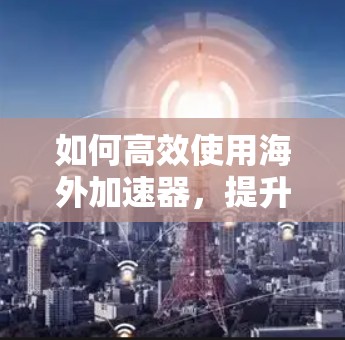 如何高效使用海外加速器,提升您的网络访问体验 如何高效使用海外加速器,提升您的网络访问体验