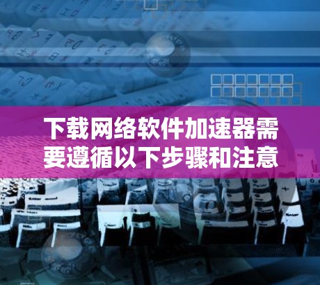 下载网络软件加速器需要遵循以下步骤和注意事项，以确保下载成功并有效使用