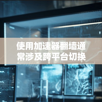 使用加速器翻墙通常涉及跨平台切换，具体操作可能因设备和应用而异。以下是通用的翻墙步骤和注意事项