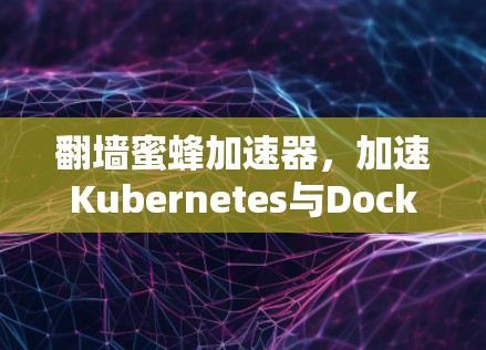 翻墙蜜蜂加速器,加速Kubernetes与Docker生态的未来 翻墙蜜蜂加速器,加速Kubernetes与Docker生态的未来