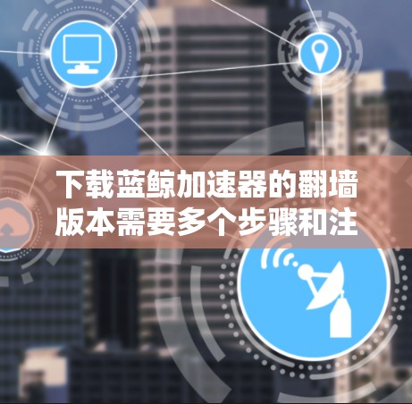 下载蓝鲸加速器的翻墙版本需要多个步骤和注意事项，以下是一个清晰的指南