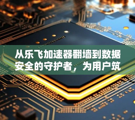 从乐飞加速器翻墙到数据安全的守护者，为用户筑起防线