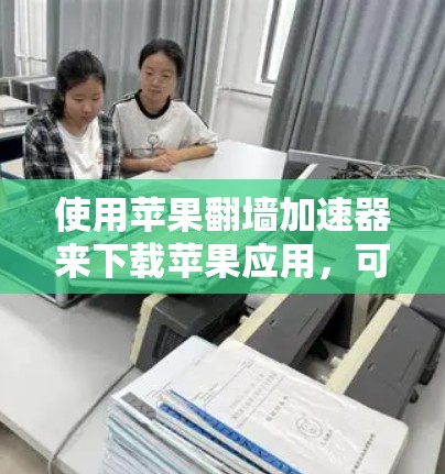 使用苹果翻墙加速器来下载苹果应用，可以通过以下步骤进行
