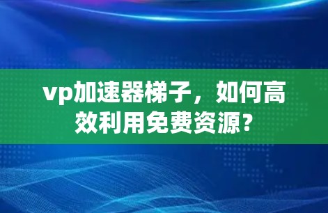 vp加速器梯子，如何高效利用免费资源？