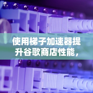使用梯子加速器提升谷歌商店性能,底层技术解析 使用梯子加速器提升谷歌商店性能,底层技术解析
