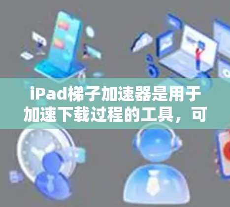 iPad梯子加速器是用于加速下载过程的工具，可以帮助用户更快地下载苹果应用、文件或其他资源。以下是关于iPad梯子加速器的详细介绍