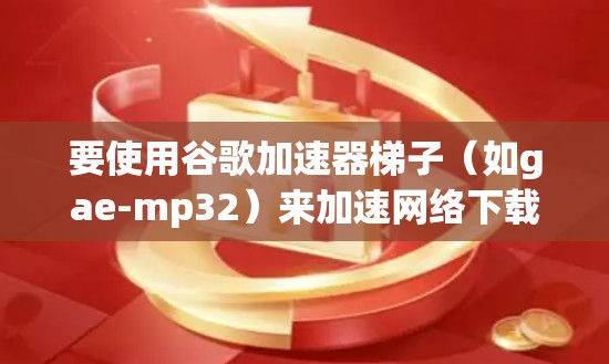 要使用谷歌加速器梯子（如gae-mp32）来加速网络下载，可以按照以下步骤操作