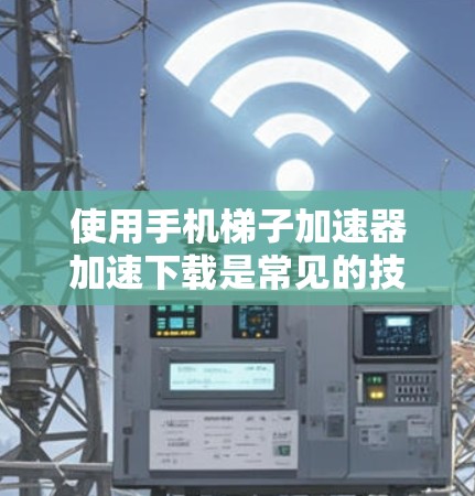 使用手机梯子加速器加速下载是常见的技术，以下是详细的步骤指南