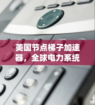 美国节点梯子加速器，全球电力系统中的璀璨明珠
