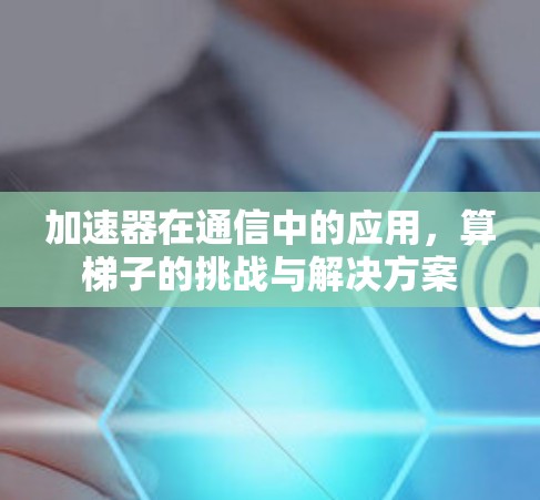 加速器在通信中的应用,算梯子的挑战与解决方案 加速器在通信中的应用,算梯子的挑战与解决方案