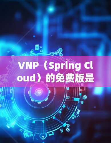 VNP（Spring Cloud）的免费版是其官方提供的试用版本，通常在产品发布后不久开放。以下是关于VNP免费版的详细信息
