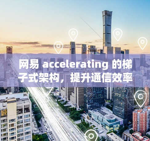 网易 accelerating 的梯子式架构，提升通信效率的创新方案