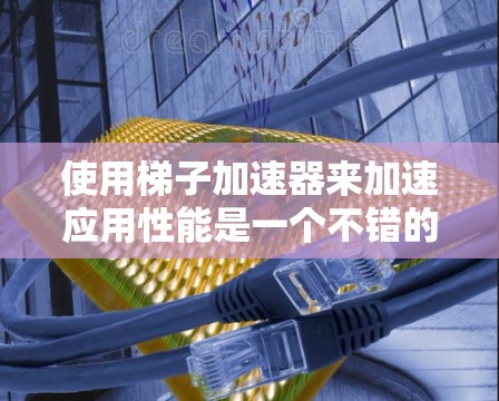 使用梯子加速器来加速应用性能是一个不错的选择，但需要仔细规划和调整。以下是一个有条理的步骤指南