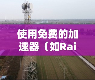 使用免费的加速器（如RaiPhile、RaiPhile Pro）可以有效地加速视频流媒体或游戏，以下是详细的步骤指南