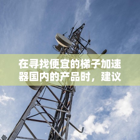 在寻找便宜的梯子加速器国内的产品时，建议您关注以下几点