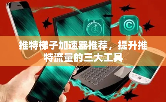 推特梯子加速器推荐，提升推特流量的三大工具