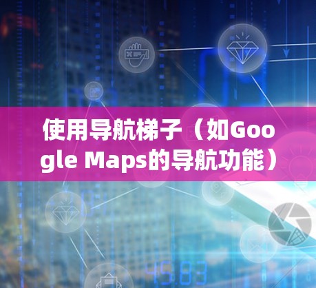 使用导航梯子（如Google Maps的导航功能）需要理解其基本结构和功能，以下是一些关键步骤