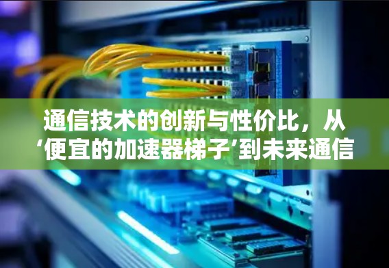 通信技术的创新与性价比，从‘便宜的加速器梯子’到未来通信的革命
