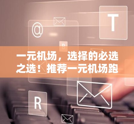 一元机场，选择的必选之选！推荐一元机场跑路机场，让你的旅程更轻松又高效！