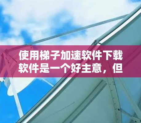 使用梯子加速软件下载软件是一个好主意，但需要谨慎操作以确保安全和有效。以下是详细的步骤指南