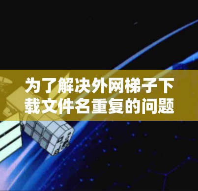为了解决外网梯子下载文件名重复的问题，可以按照以下步骤进行检查和处理